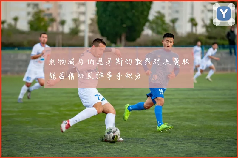 利物浦与伯恩茅斯的激烈对决曼联能否借机反弹争夺积分