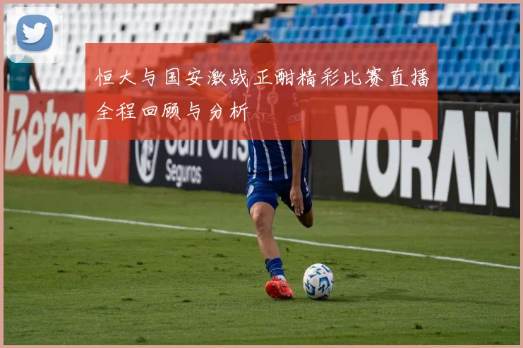 恒大与国安激战正酣精彩比赛直播全程回顾与分析