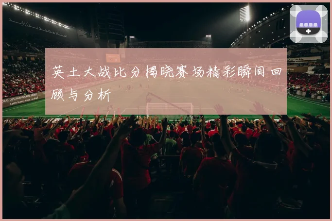 英土大战比分揭晓赛场精彩瞬间回顾与分析