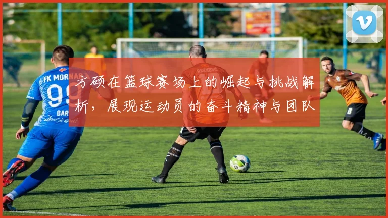 方硕在篮球赛场上的崛起与挑战解析，展现运动员的奋斗精神与团队合作的重要性