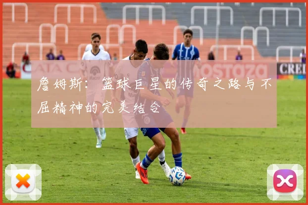詹姆斯：篮球巨星的传奇之路与不屈精神的完美结合