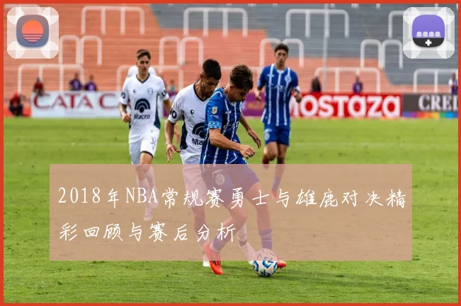 2018年NBA常规赛勇士与雄鹿对决精彩回顾与赛后分析