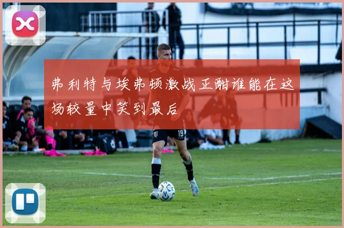 弗利特与埃弗顿激战正酣谁能在这场较量中笑到最后
