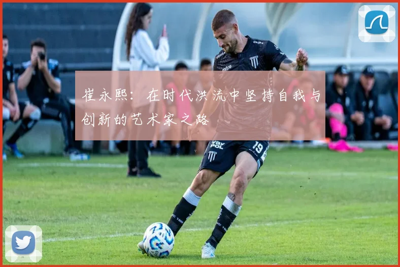 崔永熙：在时代洪流中坚持自我与创新的艺术家之路