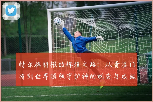 特尔施特根的辉煌之路：从青涩门将到世界顶级守护神的蜕变与成就
