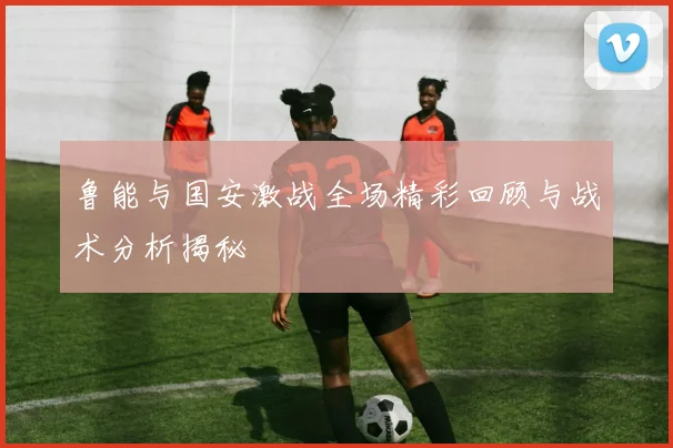 鲁能与国安激战全场精彩回顾与战术分析揭秘