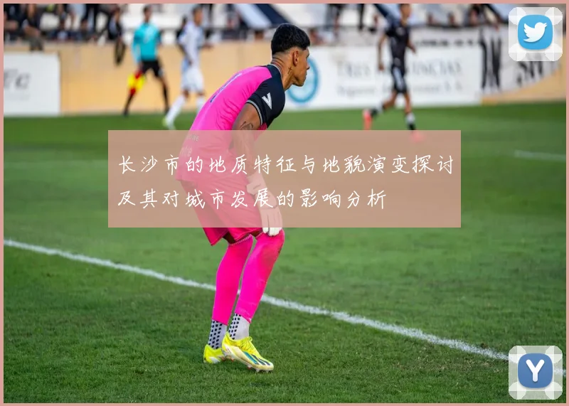 长沙市的地质特征与地貌演变探讨及其对城市发展的影响分析