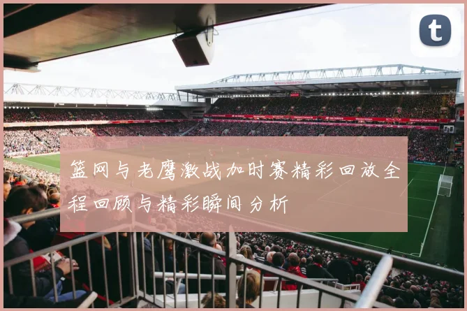 篮网与老鹰激战加时赛精彩回放全程回顾与精彩瞬间分析