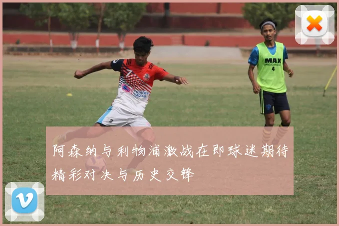 阿森纳与利物浦激战在即球迷期待精彩对决与历史交锋