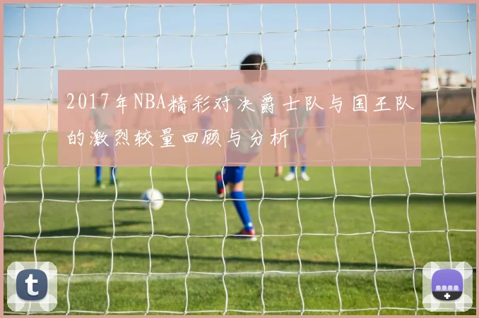 2017年NBA精彩对决爵士队与国王队的激烈较量回顾与分析
