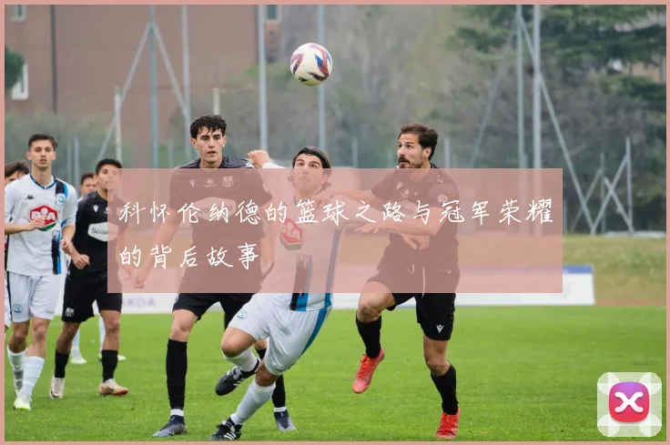 科怀伦纳德的篮球之路与冠军荣耀的背后故事